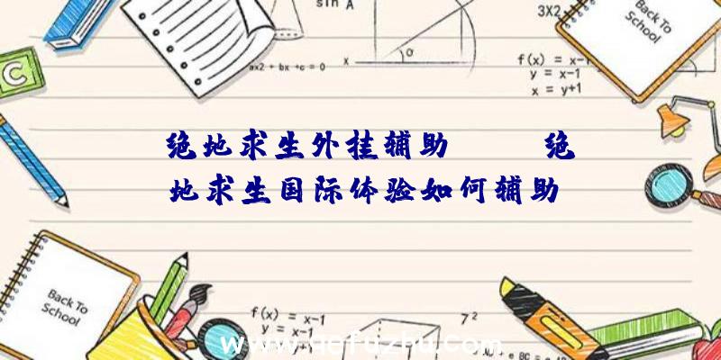 「绝地求生外挂辅助xyz」|绝地求生国际体验如何辅助